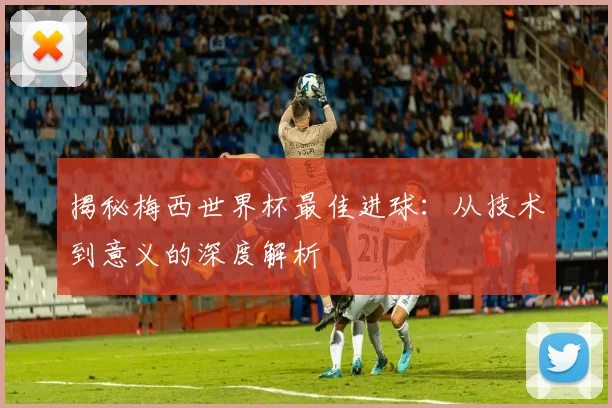 揭秘梅西世界杯最佳进球：从技术到意义的深度解析
