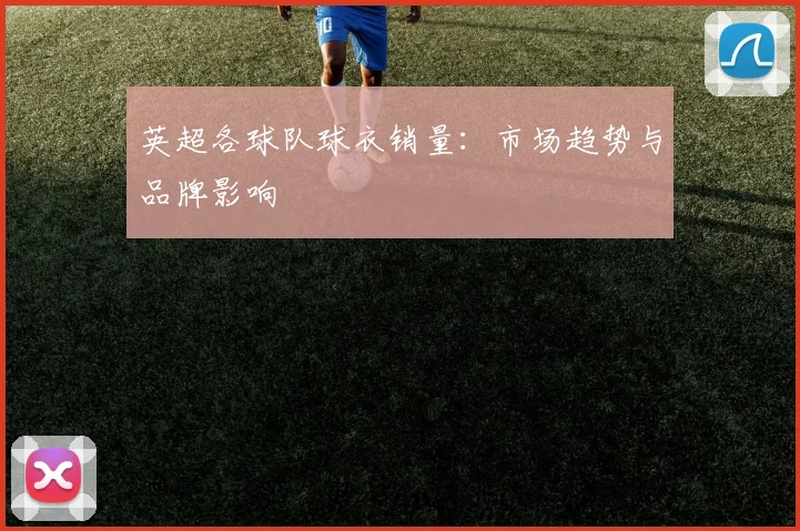 英超各球队球衣销量：市场趋势与品牌影响
