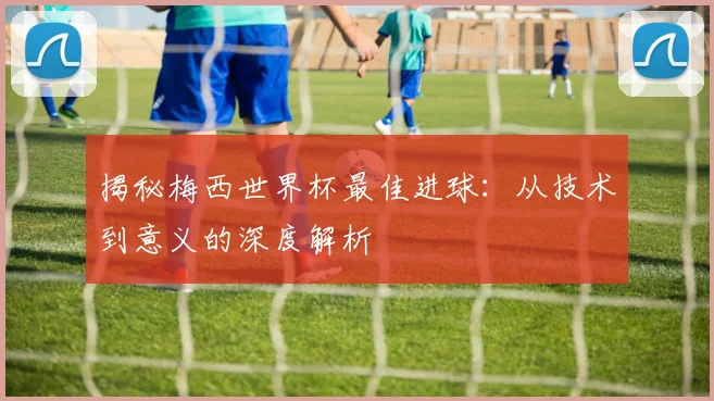 揭秘梅西世界杯最佳进球：从技术到意义的深度解析